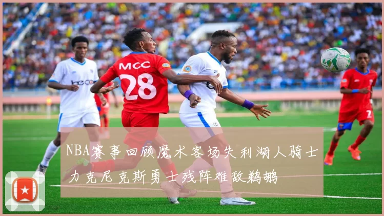NBA赛事回顾魔术客场失利湖人骑士力克尼克斯勇士残阵难敌鹈鹕