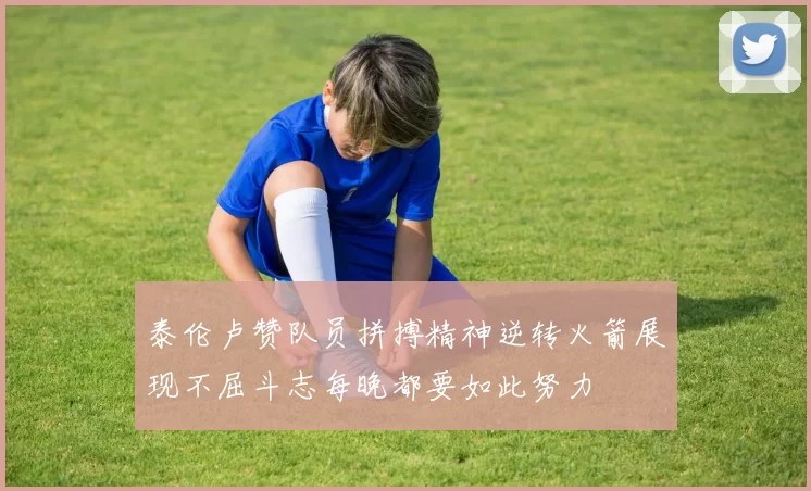 泰伦卢赞队员拼搏精神逆转火箭展现不屈斗志每晚都要如此努力
