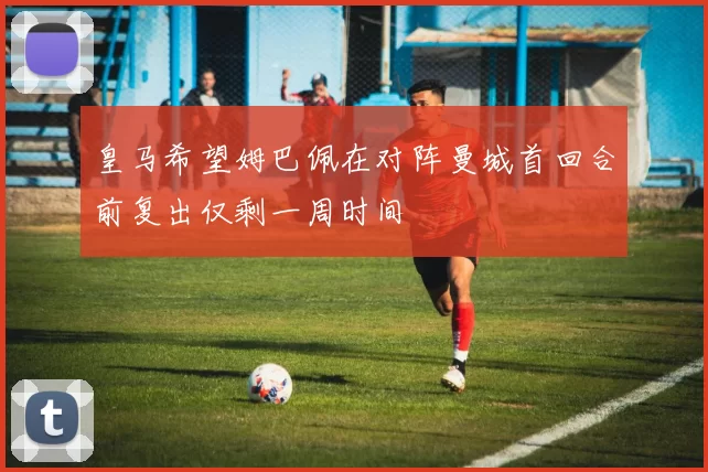 皇马希望姆巴佩在对阵曼城首回合前复出仅剩一周时间