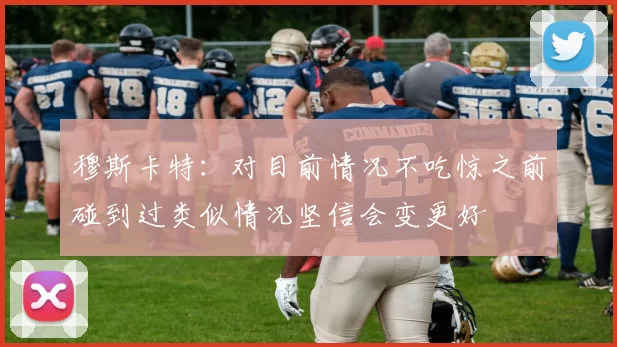 穆斯卡特：对目前情况不吃惊之前碰到过类似情况坚信会变更好