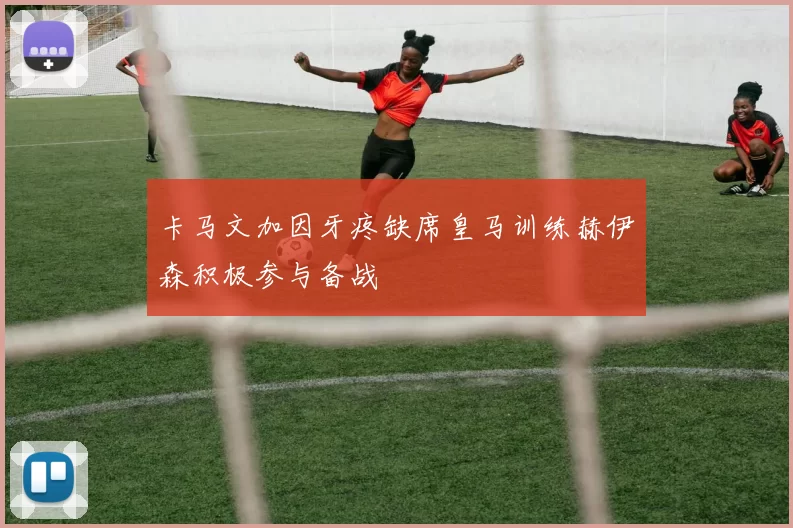 卡马文加因牙疼缺席皇马训练赫伊森积极参与备战