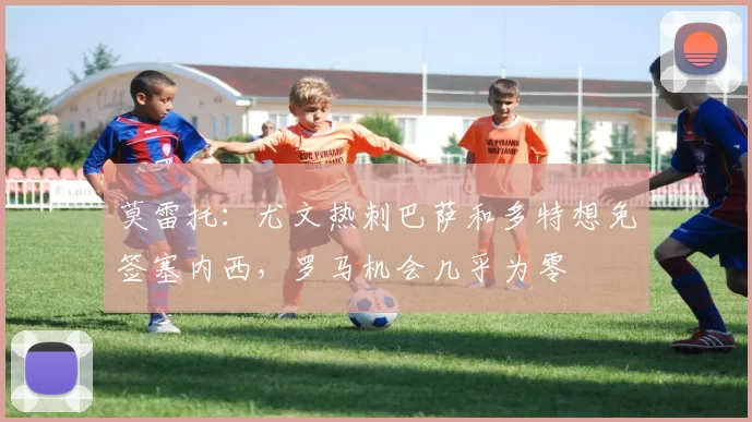 莫雷托：尤文热刺巴萨和多特想免签塞内西，罗马机会几乎为零