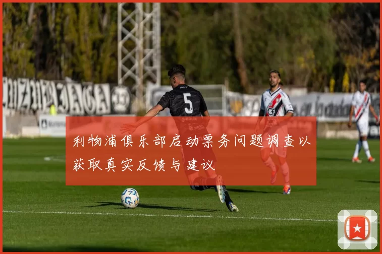 利物浦俱乐部启动票务问题调查以获取真实反馈与建议