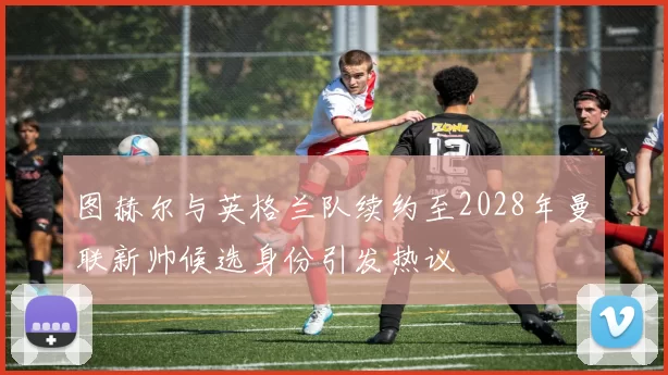 图赫尔与英格兰队续约至2028年曼联新帅候选身份引发热议