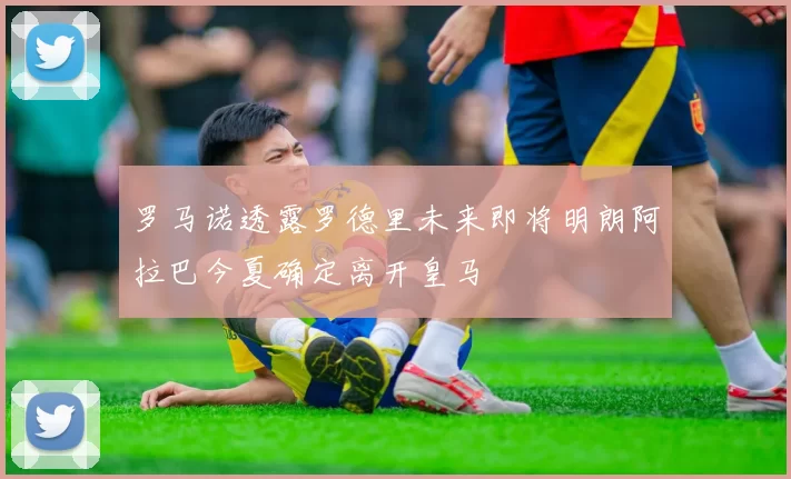 罗马诺透露罗德里未来即将明朗阿拉巴今夏确定离开皇马