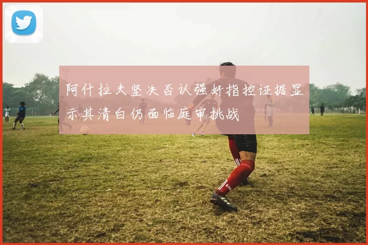阿什拉夫坚决否认强奸指控证据显示其清白仍面临庭审挑战